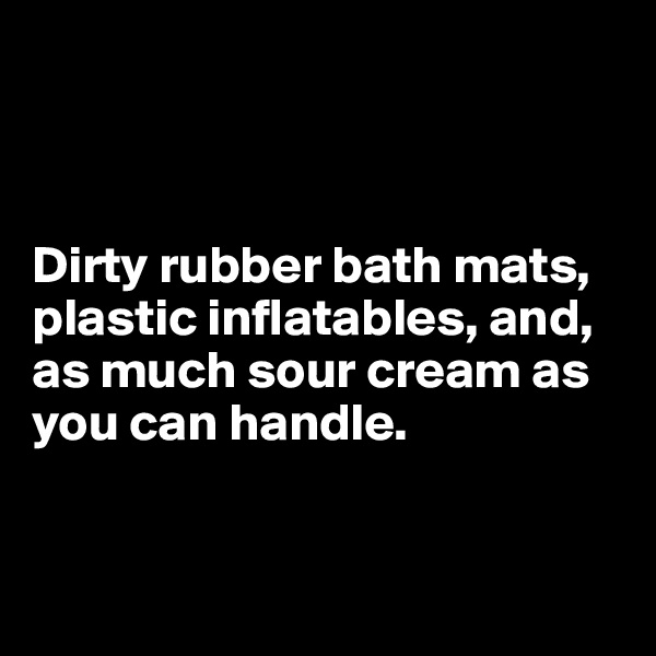 



Dirty rubber bath mats,
plastic inflatables, and, 
as much sour cream as 
you can handle.


