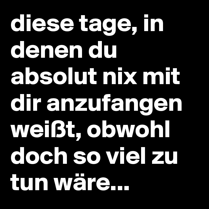 diese tage, in denen du absolut nix mit dir anzufangen weißt, obwohl doch so viel zu tun wäre...