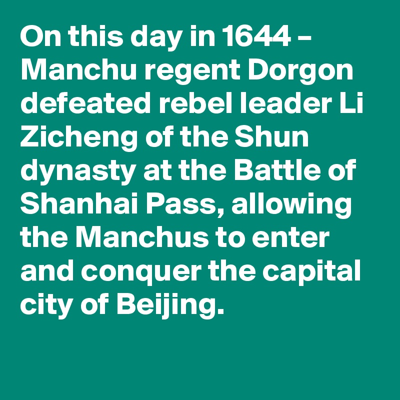 On this day in 1644 – Manchu regent Dorgon defeated rebel leader Li Zicheng of the Shun dynasty at the Battle of Shanhai Pass, allowing the Manchus to enter and conquer the capital city of Beijing.