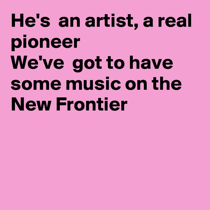 He's  an artist, a real pioneer 
We've  got to have some music on the
New Frontier




