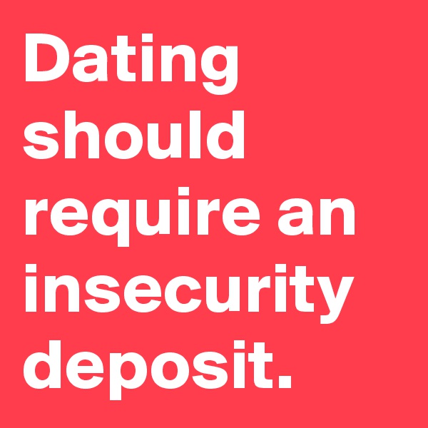 Dating should require an insecurity deposit.