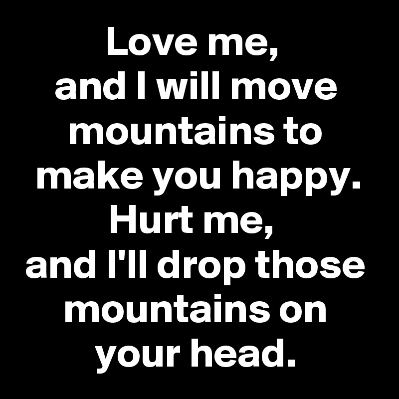 Love me, 
and I will move mountains to make you happy. Hurt me, 
and I'll drop those mountains on your head.