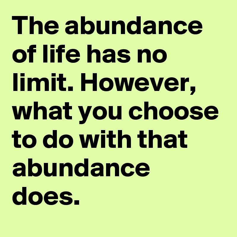 The abundance of life has no limit. However, what you choose to do with that abundance does.