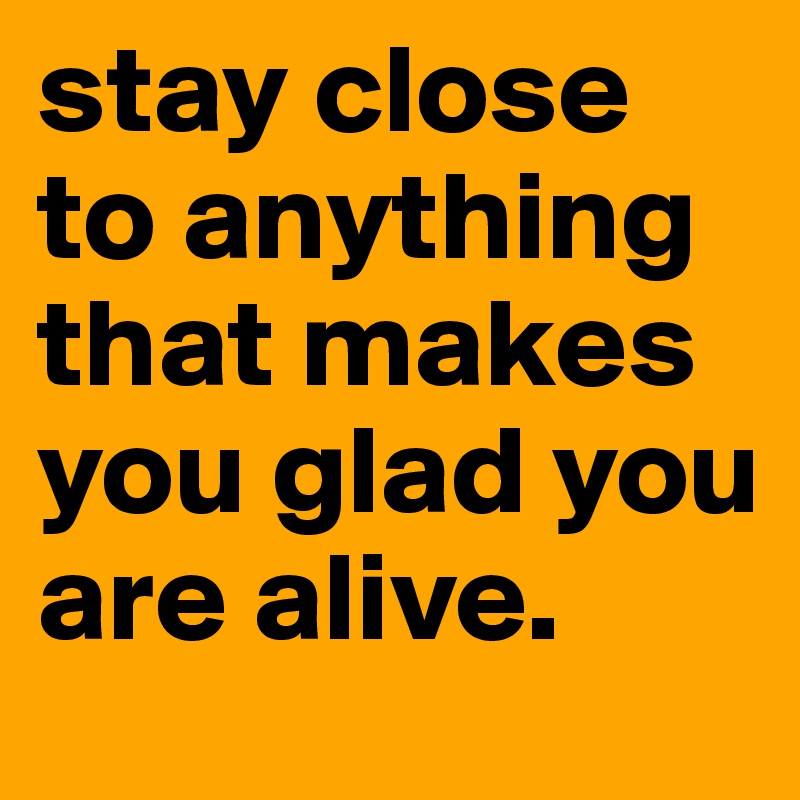 stay close to anything that makes you glad you are alive.
