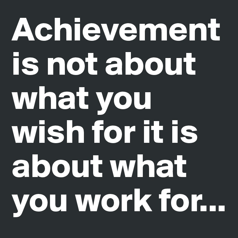 Achievement is not about what you wish for it is about what you work for...