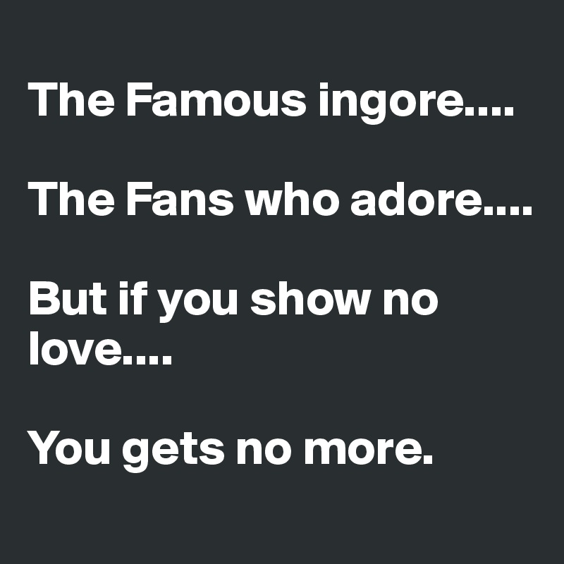 
The Famous ingore.... 

The Fans who adore....

But if you show no love....

You gets no more. 
