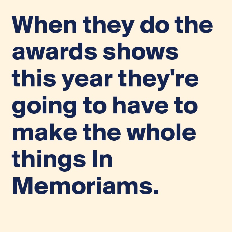 When they do the awards shows this year they're going to have to make the whole things In Memoriams.