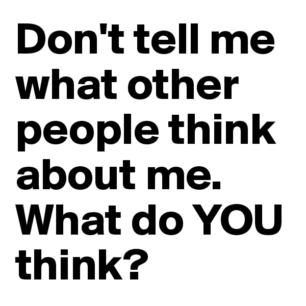 Don't tell me what other people think about me. What do YOU think?