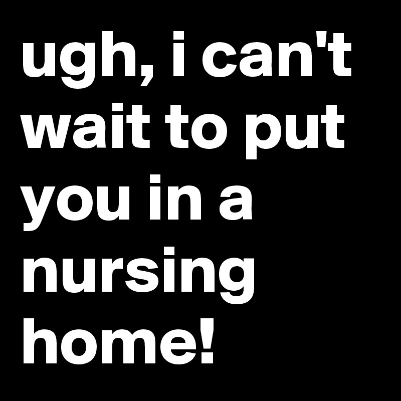 ugh, i can't wait to put you in a nursing home!