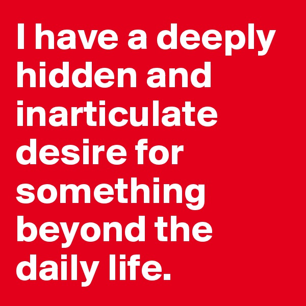 I have a deeply hidden and inarticulate desire for something beyond the daily life.