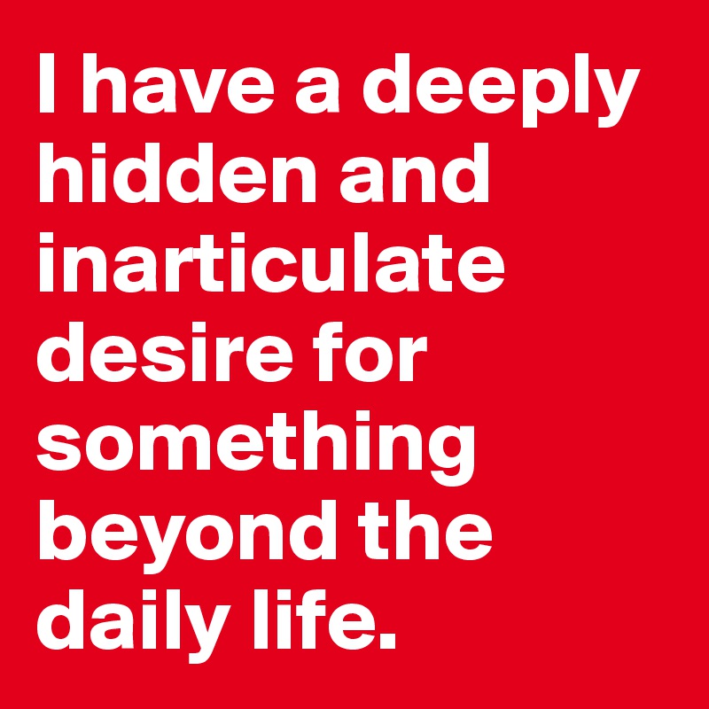 I have a deeply hidden and inarticulate desire for something beyond the daily life.