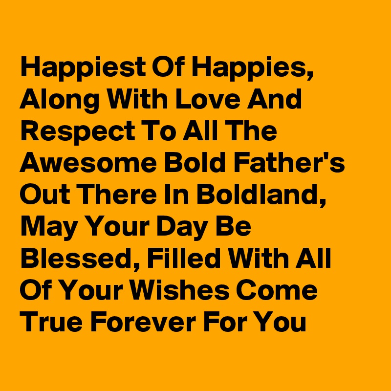
Happiest Of Happies,  Along With Love And Respect To All The Awesome Bold Father's Out There In Boldland, May Your Day Be Blessed, Filled With All Of Your Wishes Come True Forever For You
