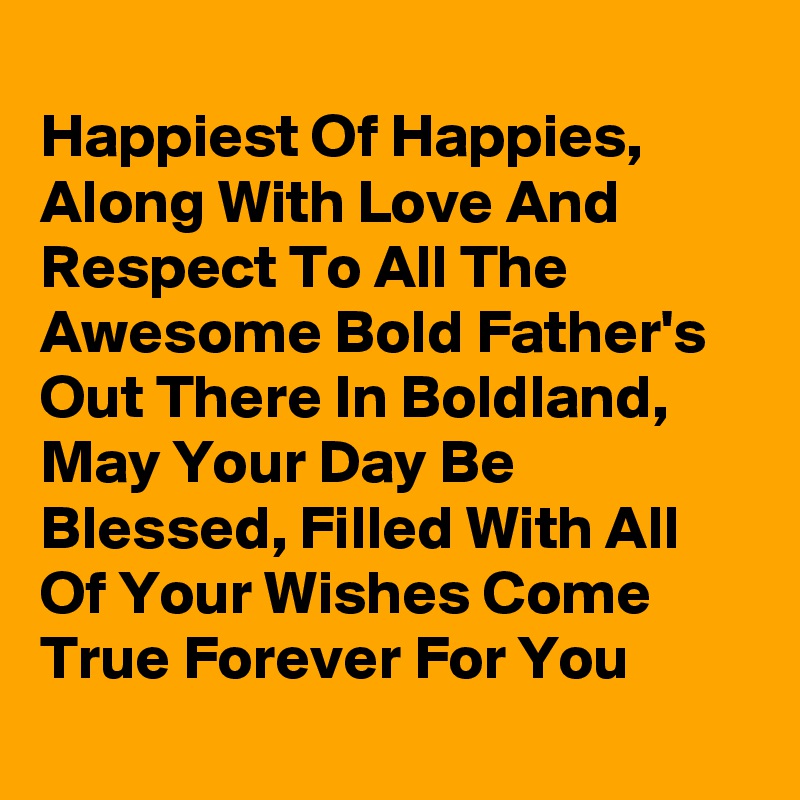 
Happiest Of Happies,  Along With Love And Respect To All The Awesome Bold Father's Out There In Boldland, May Your Day Be Blessed, Filled With All Of Your Wishes Come True Forever For You
