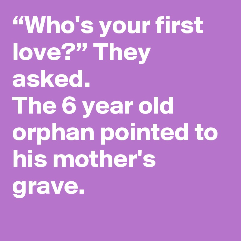 “Who's your first love?” They asked.
The 6 year old orphan pointed to his mother's grave.
