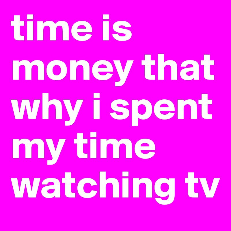 time is money that why i spent my time watching tv