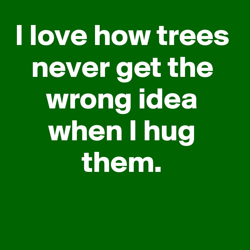 I love how trees never get the wrong idea when I hug them.

