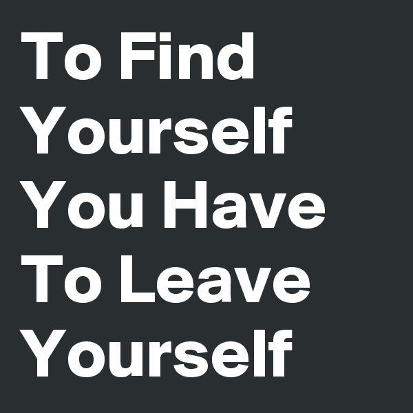 To Find Yourself You Have To Leave Yourself