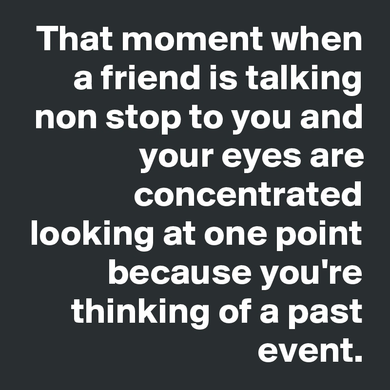That moment when a friend is talking non stop to you and your eyes are concentrated looking at one point because you're thinking of a past event.