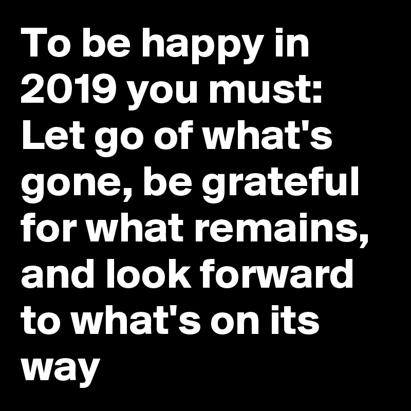 To be happy in 2019 you must: Let go of what's gone, be grateful for what remains, and look forward to what's on its way