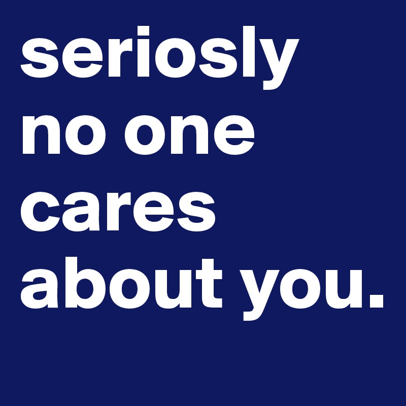 seriosly no one cares about you.