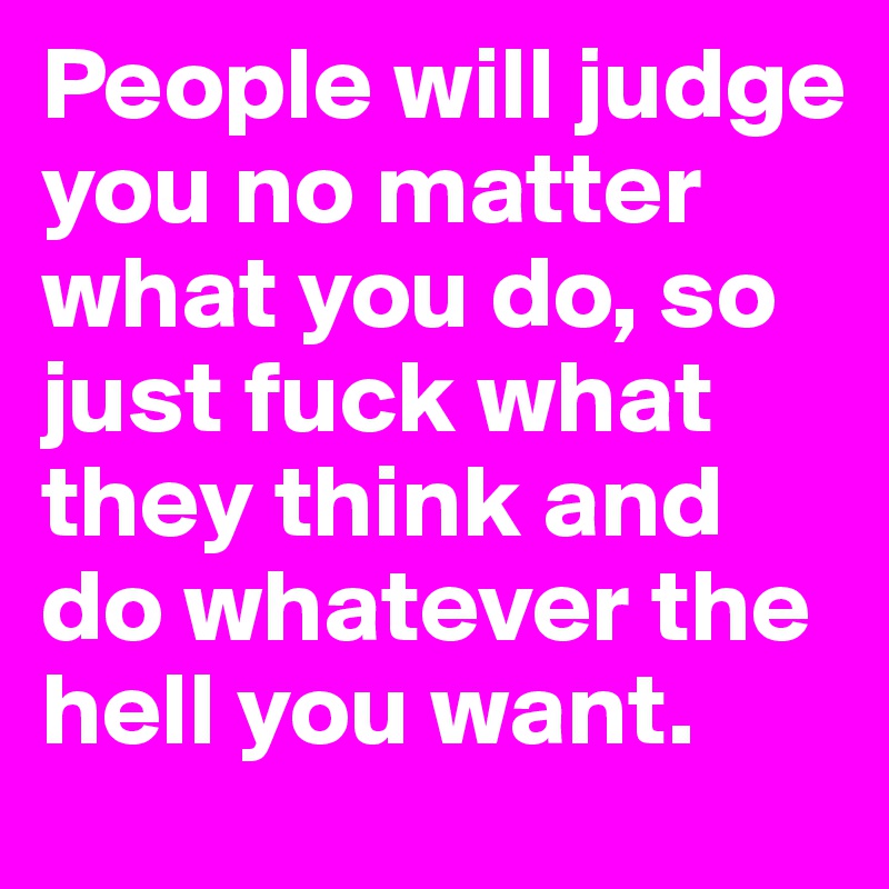 People will judge you no matter what you do, so just fuck what they think and do whatever the hell you want. 