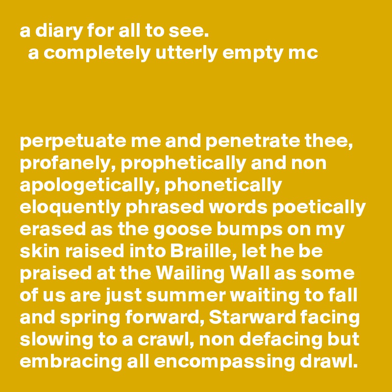 a diary for all to see.                                         a completely utterly empty mc 



perpetuate me and penetrate thee, profanely, prophetically and non apologetically, phonetically eloquently phrased words poetically erased as the goose bumps on my skin raised into Braille, let he be praised at the Wailing Wall as some of us are just summer waiting to fall and spring forward, Starward facing slowing to a crawl, non defacing but embracing all encompassing drawl. 