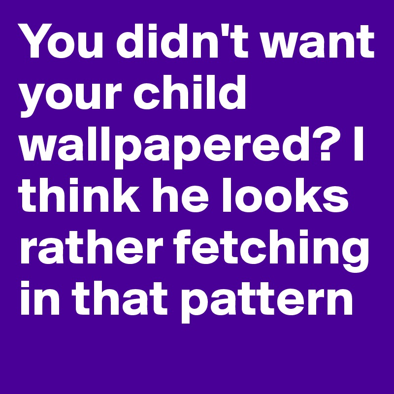 You didn't want your child wallpapered? I think he looks rather fetching in that pattern