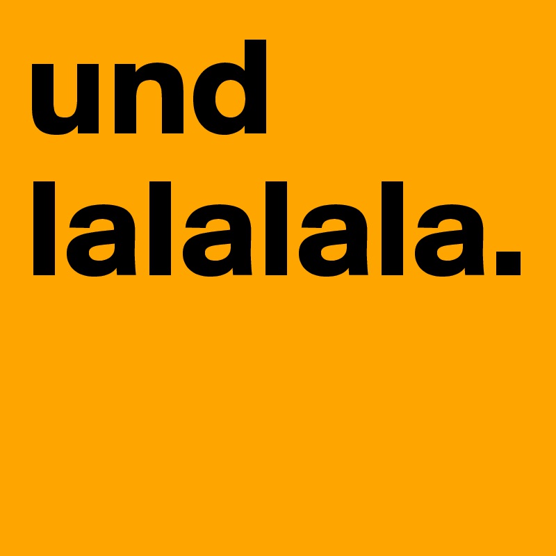 und lalalala.