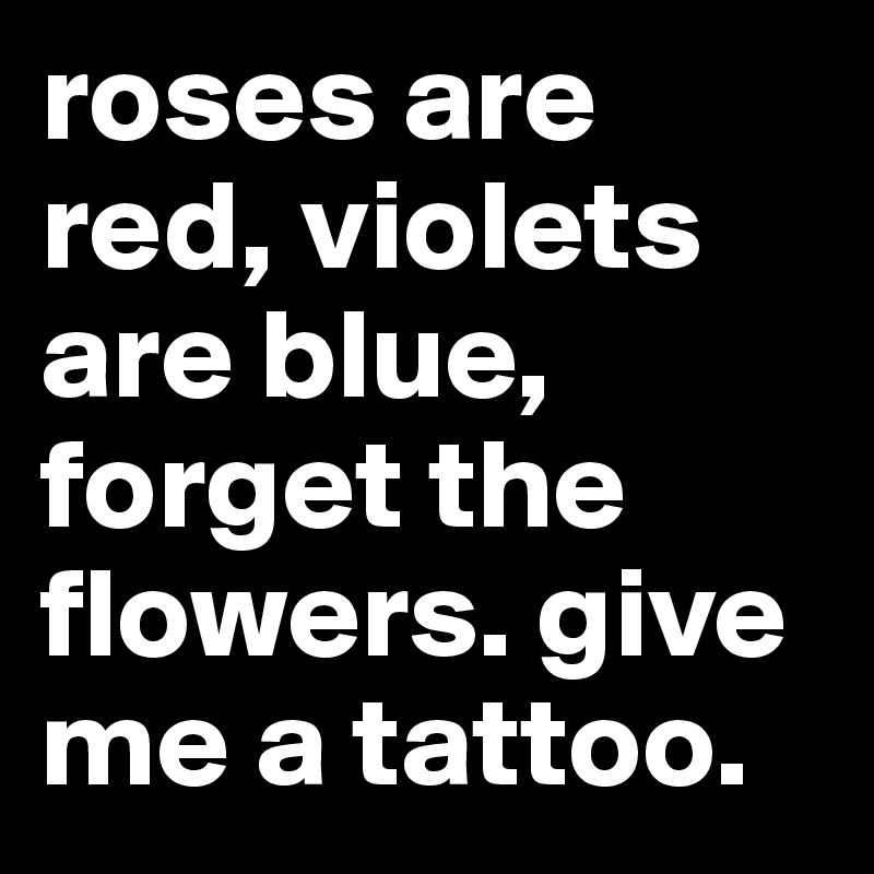 roses are red, violets are blue, forget the flowers. give me a tattoo.           
