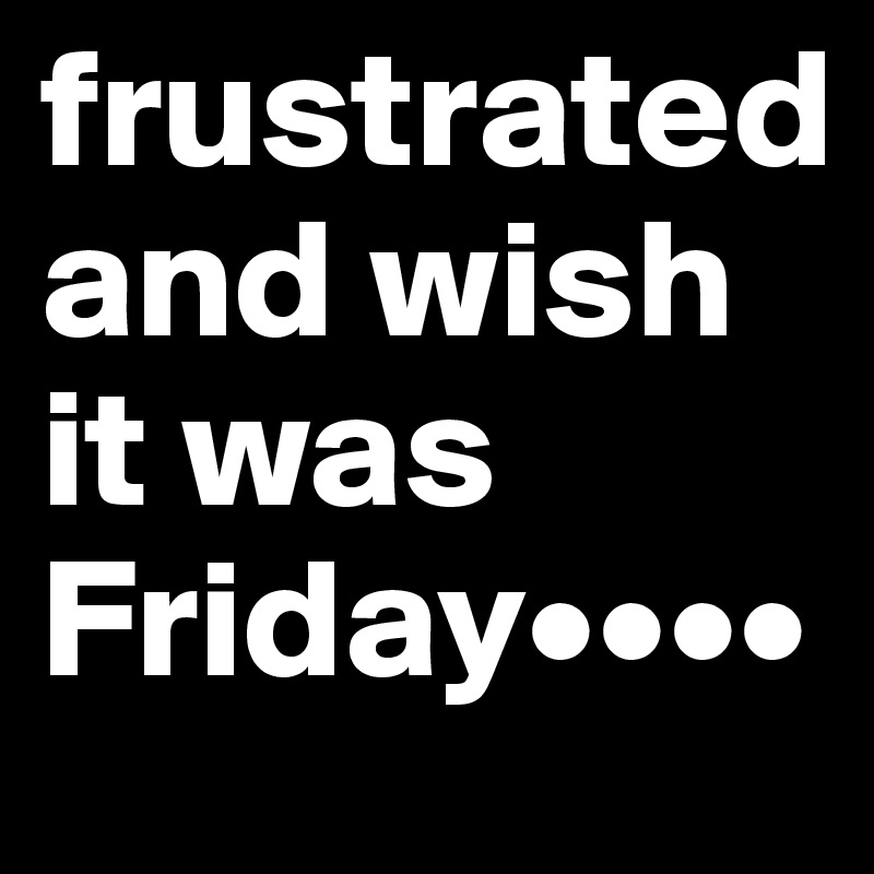 frustrated and wish it was Friday••••