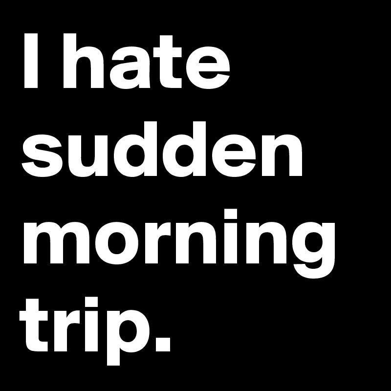 I hate sudden morning trip.
