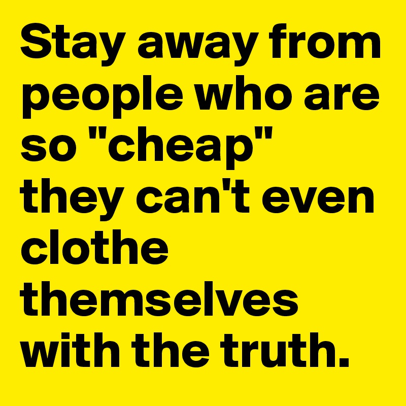 Stay away from people who are so "cheap" they can't even clothe themselves with the truth.