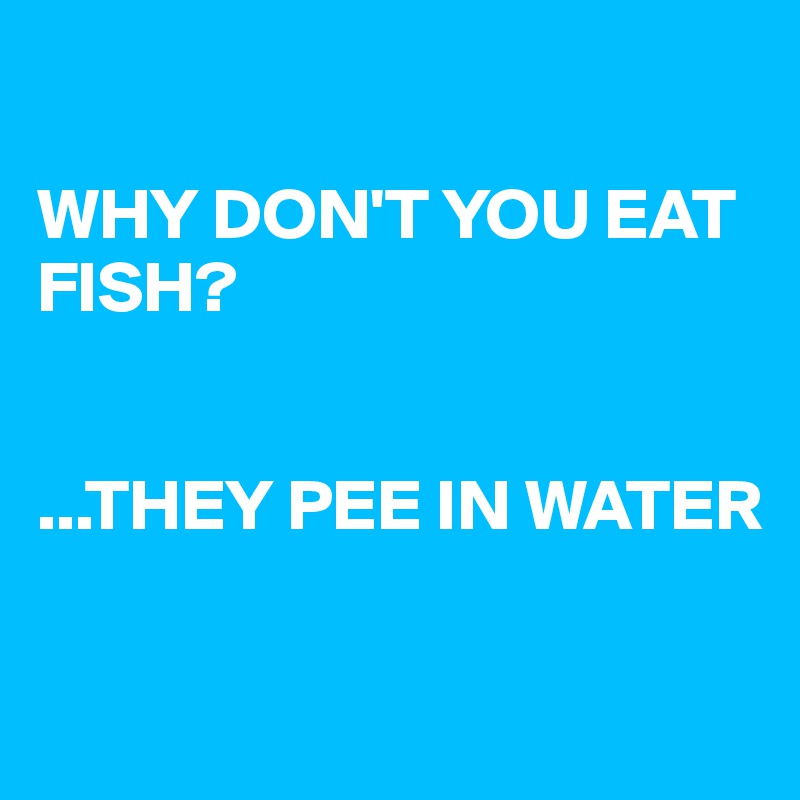 

WHY DON'T YOU EAT FISH?


...THEY PEE IN WATER

