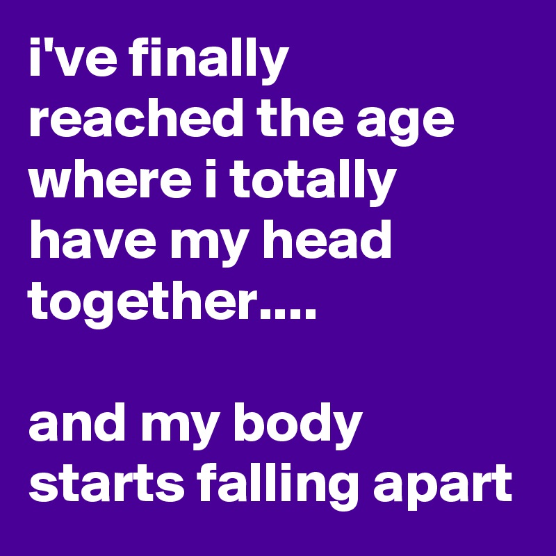 i've finally reached the age where i totally have my head together....

and my body starts falling apart