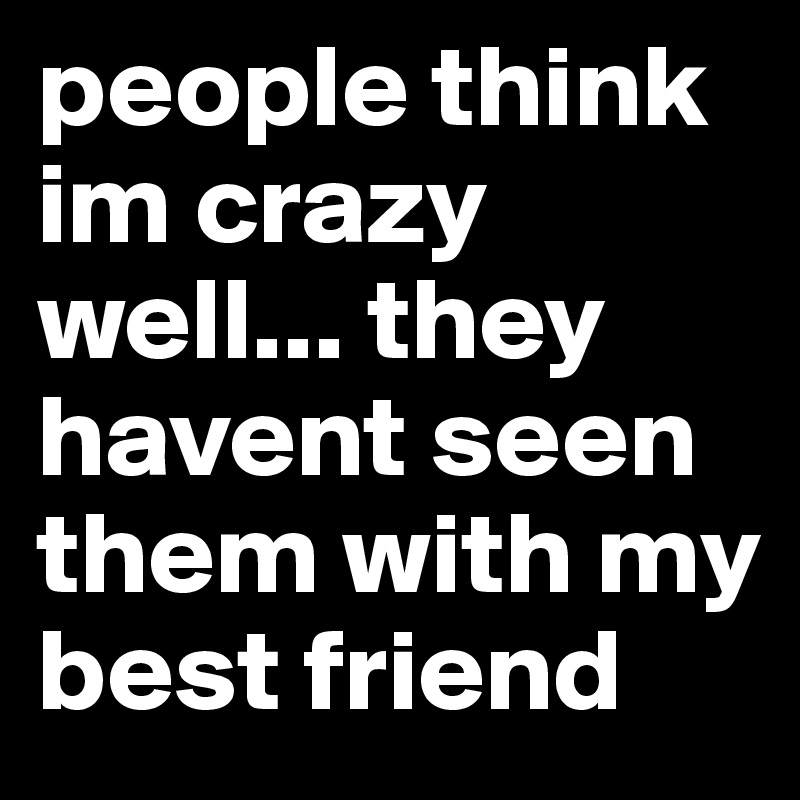 people think im crazy well... they havent seen them with my best friend