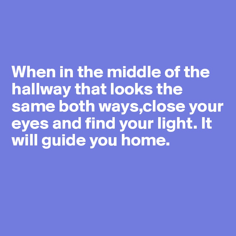 


When in the middle of the hallway that looks the same both ways,close your eyes and find your light. It will guide you home.



