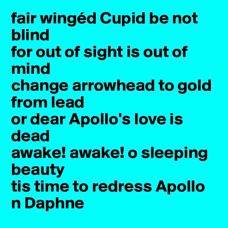 fair wingéd Cupid be not blind
for out of sight is out of mind
change arrowhead to gold from lead
or dear Apollo's love is dead
awake! awake! o sleeping beauty 
tis time to redress Apollo n Daphne 