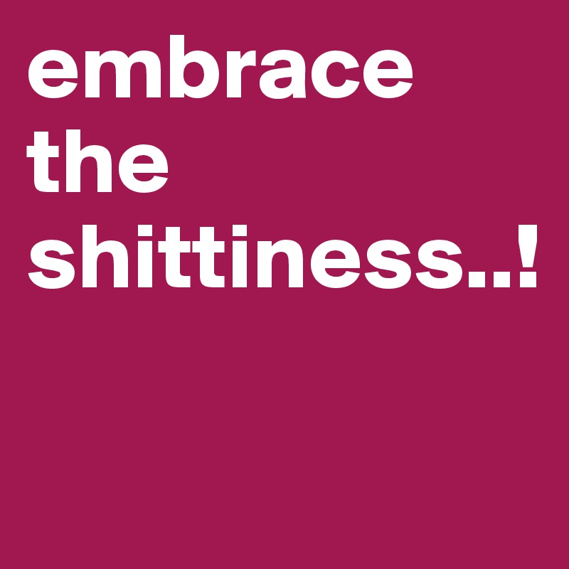 embrace the shittiness..!

