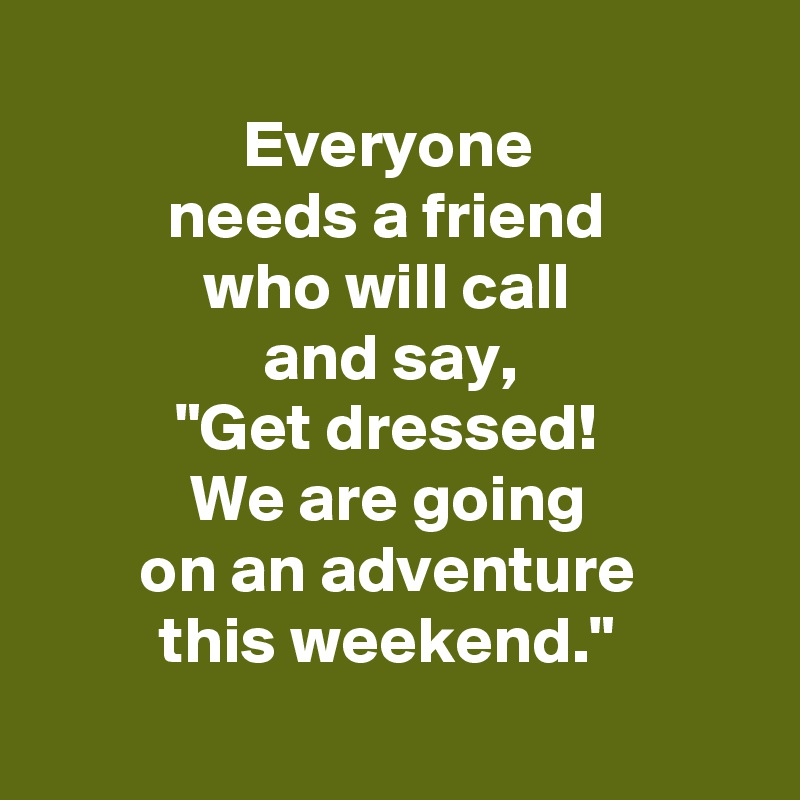 
Everyone 
needs a friend 
who will call 
and say, 
"Get dressed! 
We are going 
on an adventure 
this weekend." 
