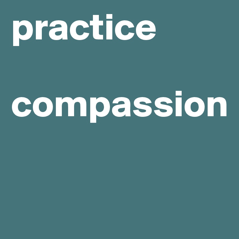practice 

compassion

