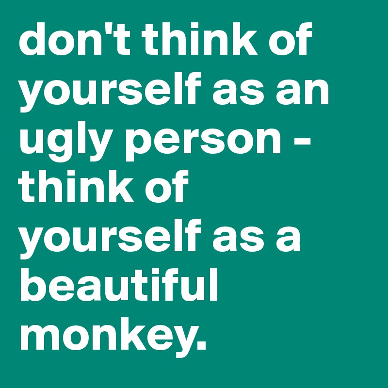 don't think of yourself as an ugly person - think of yourself as a beautiful monkey.