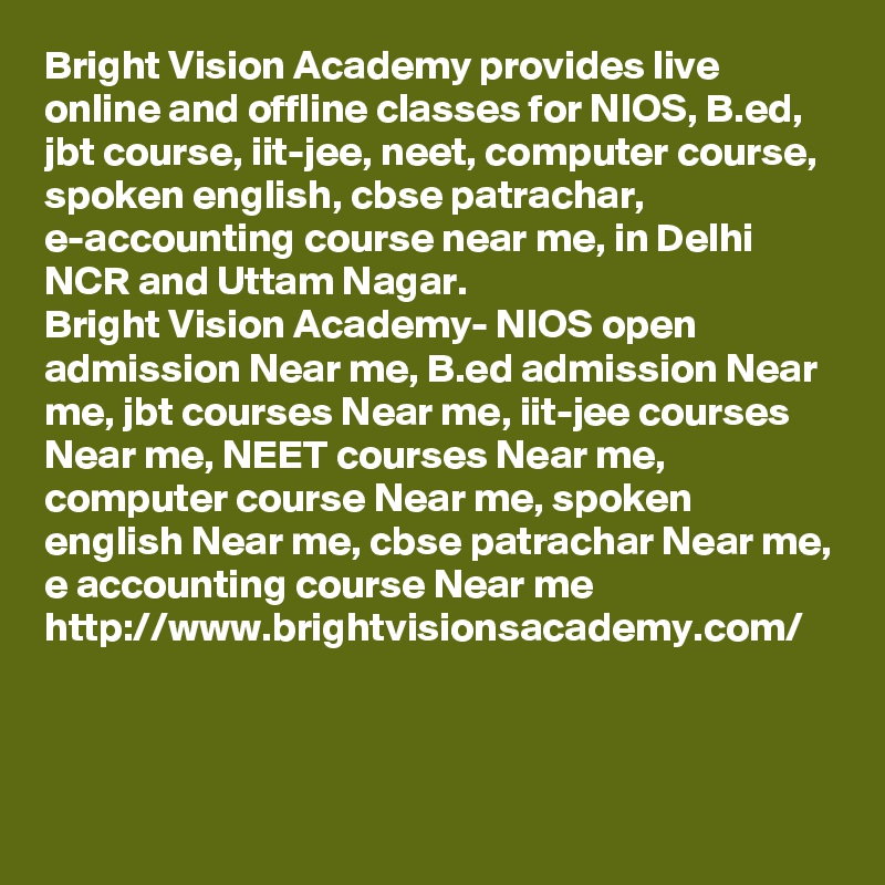 Bright Vision Academy provides live online and offline classes for NIOS, B.ed, jbt course, iit-jee, neet, computer course, spoken english, cbse patrachar, e-accounting course near me, in Delhi NCR and Uttam Nagar. 
Bright Vision Academy- NIOS open admission Near me, B.ed admission Near me, jbt courses Near me, iit-jee courses Near me, NEET courses Near me, computer course Near me, spoken english Near me, cbse patrachar Near me, e accounting course Near me
http://www.brightvisionsacademy.com/