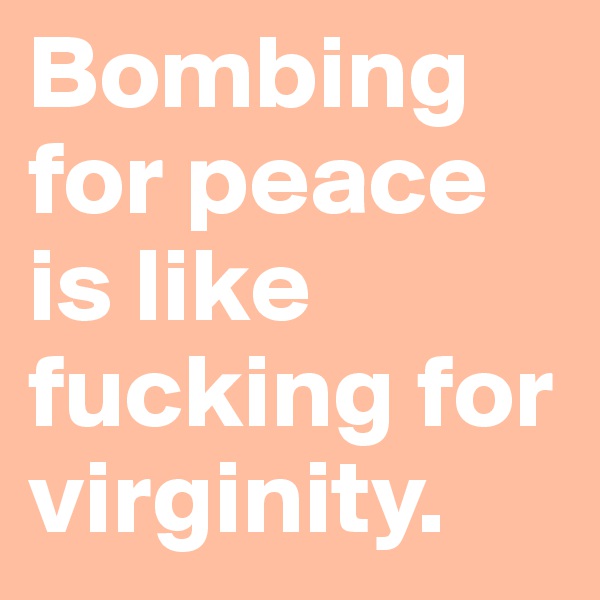 Bombing for peace is like fucking for virginity.
