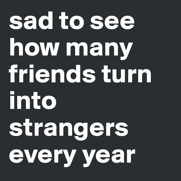 sad to see how many friends turn into strangers every year 