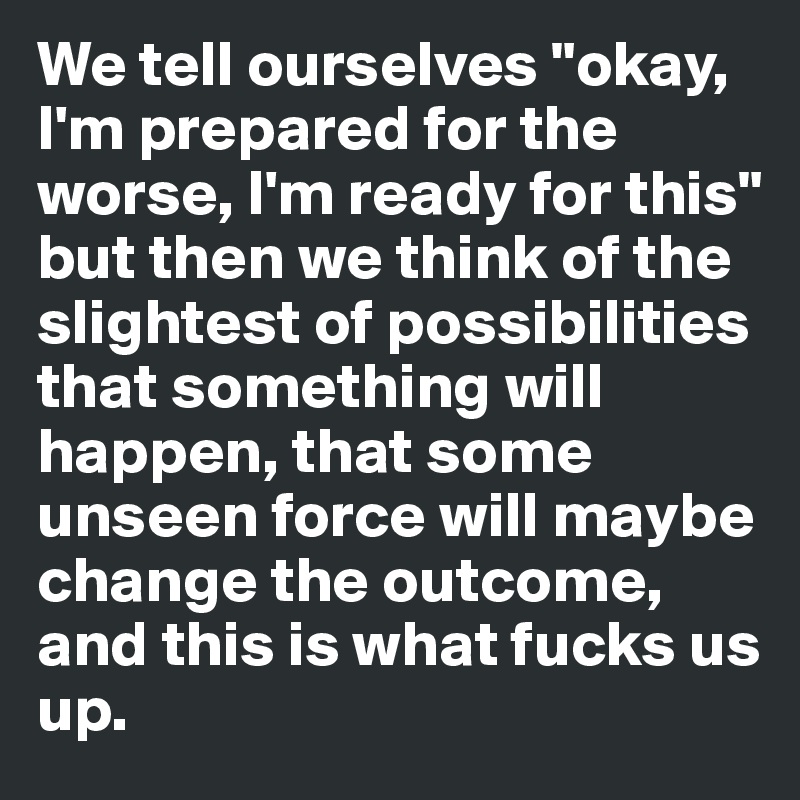 We tell ourselves "okay, I'm prepared for the worse, I'm ready for this" but then we think of the slightest of possibilities that something will happen, that some unseen force will maybe change the outcome, and this is what fucks us up.
