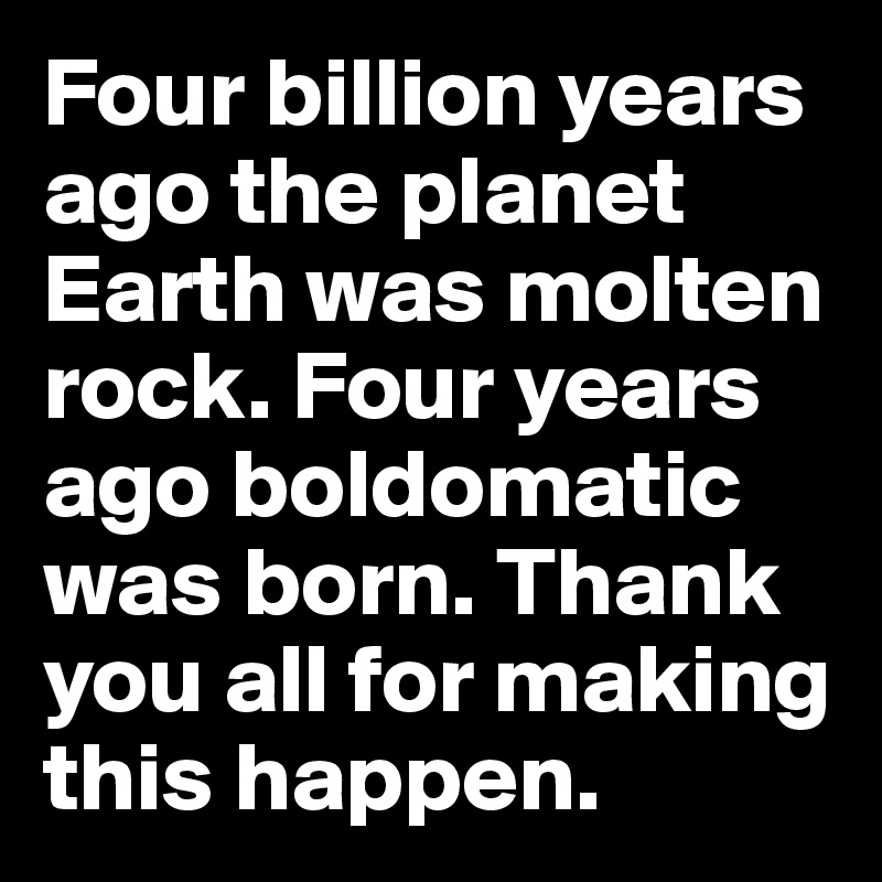 Four billion years ago the planet Earth was molten rock. Four years ago boldomatic was born. Thank you all for making this happen. 