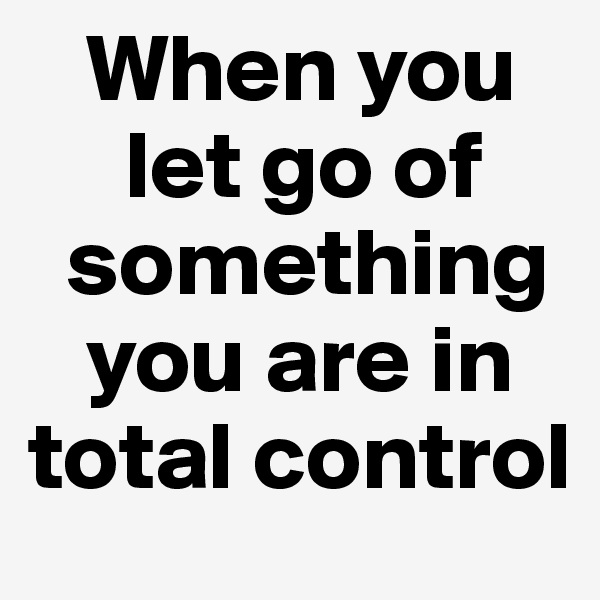    When you      
     let go of    
  something   
   you are in total control