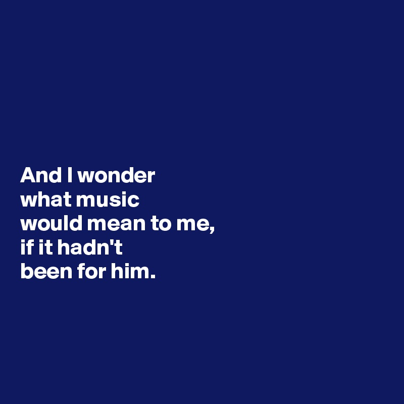 





And I wonder 
what music 
would mean to me, 
if it hadn't 
been for him. 



