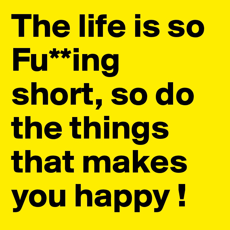 The life is so Fu**ing short, so do the things that makes you happy !