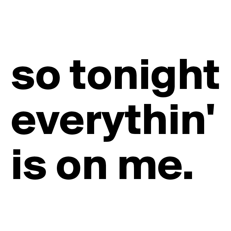 
so tonight everythin' is on me.